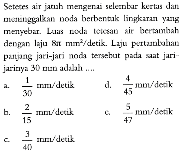 Setetes air jatuh mengenai selembar kertas dan meninggalkan noda berbentuk lingkaran yang menyebar. Luas noda tetesan air bertambah dengan laju  8 pi mm^2 /  detik. Laju pertambahan panjang jari-jari noda tersebut pada saat jari-jarinya  30 mm  adalah ....a.  1/30 mm /  detikd.  4/45 mm /  detikb.  2/15 mm /  detike.  5/47 mm / detik c.  3/40 mm /  detik