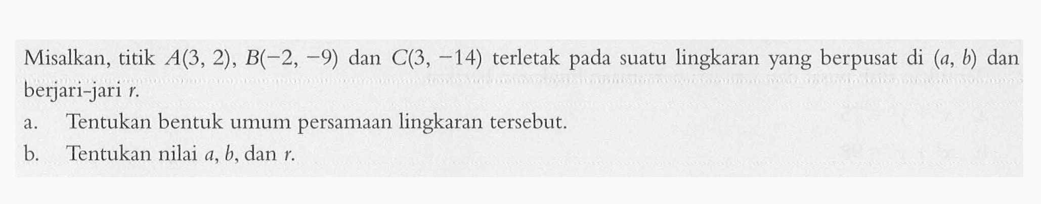 Misalkan, titik  A(3,2), B(-2,-9) dan C(3,-14) terletak pada suatu lingkaran yang berpusat di (a, b) dan berjari-jari r. a. Tentukan bentuk umum persamaan lingkaran tersebut. b. Tentukan nilai  a, b, dan r. 