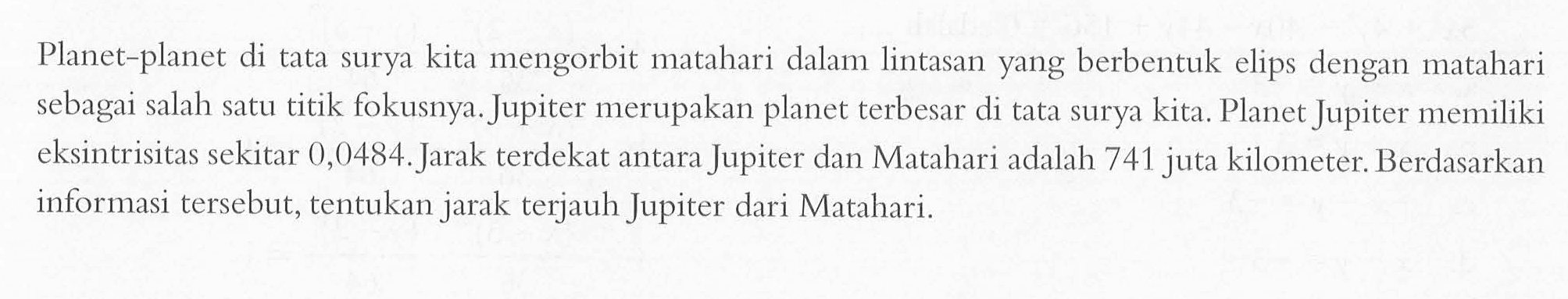 Planet-planet di tata surya kita mengorbit matahari dalam lintasan yang berbentuk elips dengan matahari sebagai salah satu titik fokusnya. Jupiter merupakan planet terbesar di tata surya kita. Planet Jupiter memiliki eksintrisitas sekitar 0,0484. Jarak terdekat antara Jupiter dan Matahari adalah 741 juta kilometer. Berdasarkan informasi tersebut, tentukan jarak terjauh Jupiter dari Matahari.