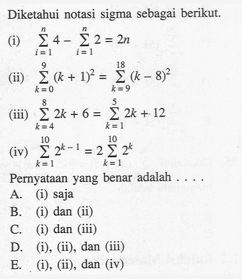 Diketahui notasi sigma sebagai berikut. (i) sigma i=1 n (4)-sigma t=1 n (2)=2n (ii) sigma k=0 9 ((k+1)^2)=sigma k=9 18 ((k-8)^2) (iii) sigma k=4 8 (2k+6)=sigma k=1 5 (2k+12) (iv) sigma k=1 10 (2^(k-1))=2sigma k=1 10 (2^k) Pernyataan yang benar adalah ....