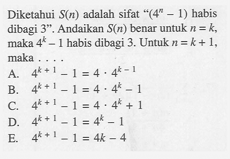 Diketahui S(n) adalah sifat "(4^n-1) habis dibagi 3". Andaikan S(n) benar untuk n=k, maka 4^k-1 habis dibagi 3. Untuk n=k+1, maka ....