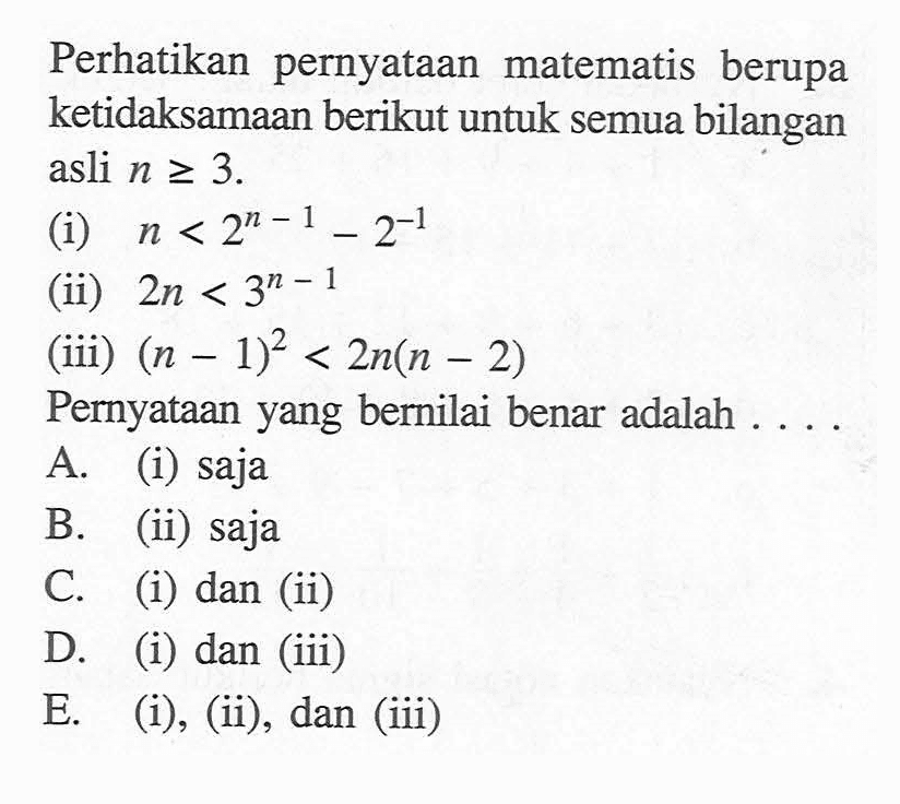 Perhatikan pernyataan matematis berupa ketidaksamaan berikut untuk semua bilangan asli n>=3. (i) n<2^(n-1)-2^(-1) (ii) 2n<3^(n-1) (iii) (n-1)^2<2n(n-2) Pernyataan yang bernilai benar adalah....