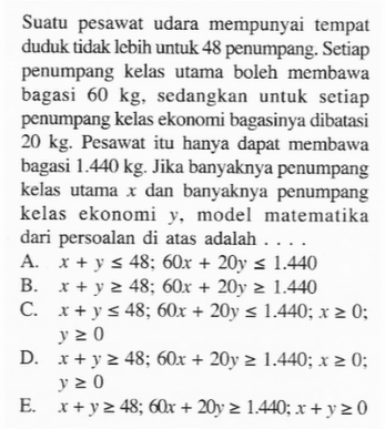 Suatu pesawat udara mempunyai tempat duduk tidak lebih untuk 48 penumpang: Setiap penumpang kelas utama boleh membawa bagasi 60 kg, sedangkan untuk setiap penumpang kelas ekonomi bagasinya dibatasi 20 kg: Pesawat itu hanva dapat membawa bagasi 440 kg: Jika banyaknya penumpang kelas utama 1 dan banyaknya penumpang kelas ekonomi model matematika dari persoalan di atas adalah