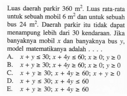 Luas daerah parkir 360 m^2. Luas rata-rata untuk sebuah mobil 6 m^2 dan untuk sebuah bus 24 m^2. Daerah parkir itu tidak dapat menampung lebih dari 30 kendaraan. Jika banyaknya mobil x dan banyaknya bus y, model matematikanya adalah ....