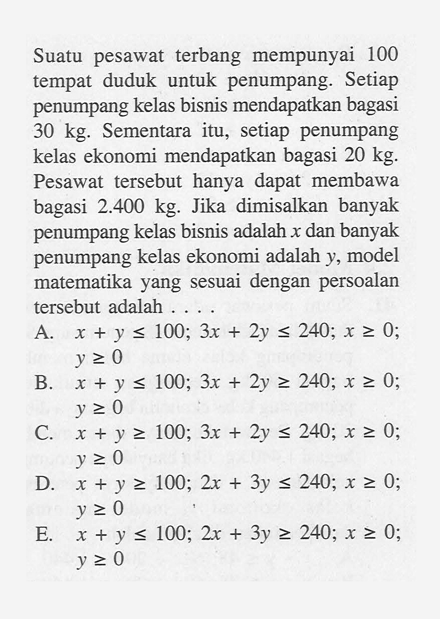 Suatu pesawat terbang mempunyai 100 tempat duduk untuk penumpang. Setiap penumpang kelas bisnis mendapatkan bagasi 30 kg. Sementara itu, setiap penumpang kelas ekonomi mendapatkan bagasi 20 kg. Pesawat tersebut hanya dapat membawa bagasi 2.400 kg. Jika dimisalkan banyak penumpang kelas bisnis adalah x dan banyak penumpang kelas ekonomi adalah y, model matematika yang sesuai dengan persoalan tersebut adalah