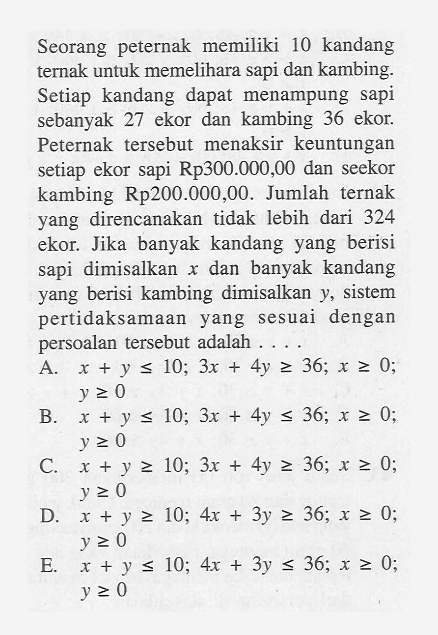 Seorang peternak memiliki 10 kandang ternak untuk memelihara sapi dan kambing. Setiap kandang dapat menampung sapi sebanyak 27 ekor dan kambing 36 ekor. Peternak tersebut menaksir keuntungan setiap ekor sapi Rp300.000,00 dan seekor kambing Rp200.000,00. Jumlah ternak yang direncanakan tidak lebih dari 324 ekor. Jika banyak kandang yang berisi sapi dimisalkan x dan banyak kandang yang berisi kambing dimisalkan y, sistem pertidaksamaan yang sesuai dengan persoalan tersebut adalah....