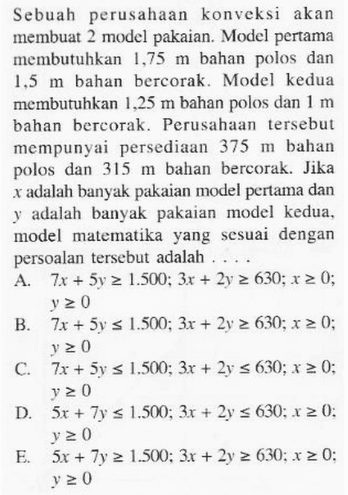 Sebuah perusahaan konveksi akan membuat 2 model pakaian. Model pertama membutuhkan 1,75 m bahan polos dan 1,5 m bahan bercorak. Model kedua membutuhkan 1,25 m bahan polos dan 1 m bahan bercorak. Perusahaan tersebut mempunyai persediaan 375 m bahan polos dan 315 m bahan bercorak. Jika x adalah banyak pakaian model pertama dan y adalah banyak pakaian model kedua, model matematika yang sesuai dengan persoalan tersebut adalah . . . .