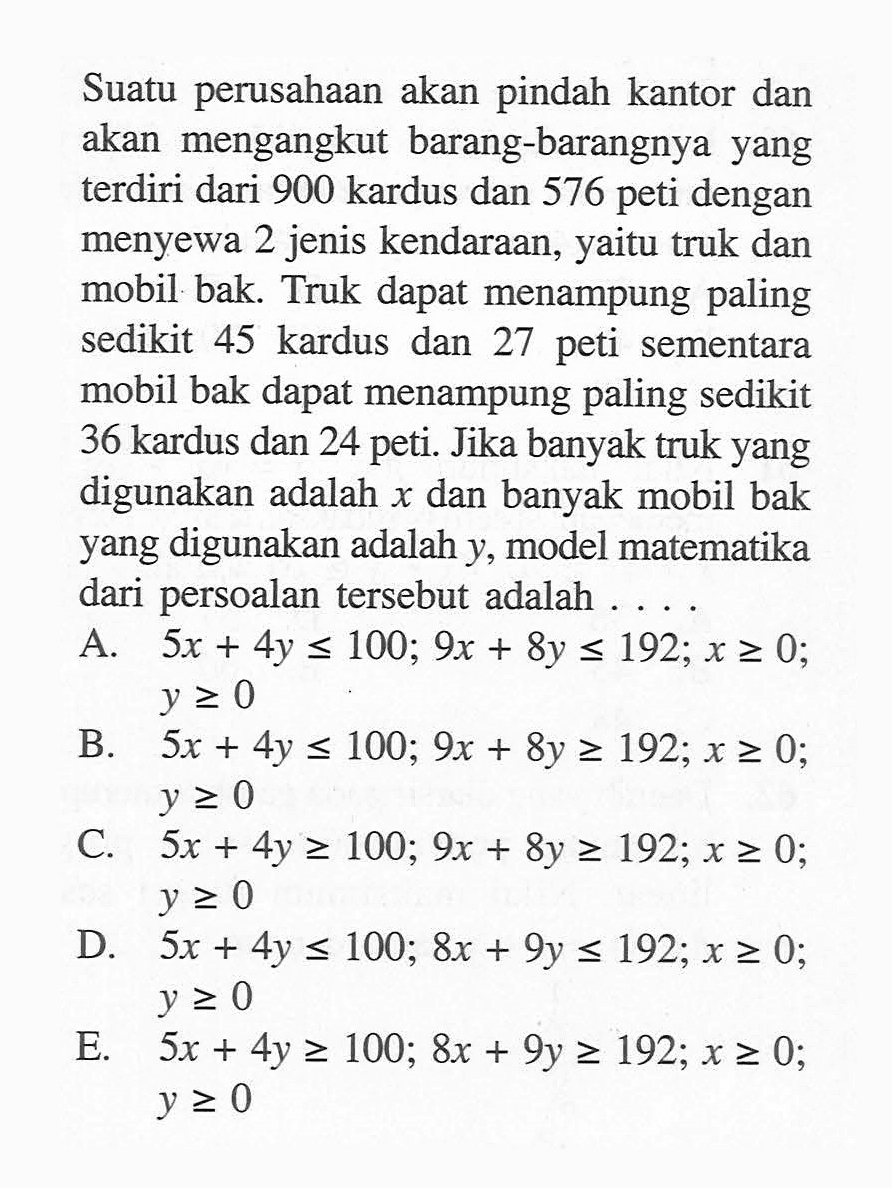 Suatu perusahaan akan pindah kantor dan akan mengangkut barang-barangnya yang terdiri dari 900 kardus dan 576 peti dengan menyewa 2 jenis kendaraan, yaitu truk dan mobil bak. Truk dapat menampung paling sedikit 45 kardus dan 27 peti sementara mobil bak dapat menampung paling sedikit 36 kardus dan 24 peti. Jika banyak truk yang digunakan adalah x dan banyak mobil bak yang digunakan adalah y, model matematika dari persoalan tersebut adalah ...