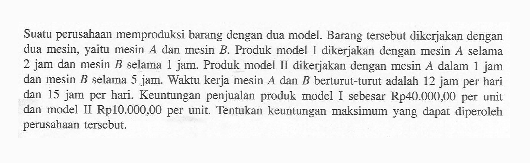 Suatu perusahaan memproduksi barang dengan dua model. Barang tersebut dikerjakan dengan dua mesin, yaitu mesin A dan mesin B. Produk model I dikerjakan dengan mesin A selama 2 jam dan mesin B selama 1 jam. Produk model II dikerjakan dengan mesin A dalam 1 jam dan mesin B selama 5 jam. Waktu kerja mesin A dan B berturut-turut adalah 12 jam per hari dan 15 jam per hari. Keuntungan penjualan produk model I sebesar Rp40.000,00 per unit dan model II Rp10.000,00 per unit. Tentukan keuntungan maksimum yang dapat diperoleh perusahaan tersebut.