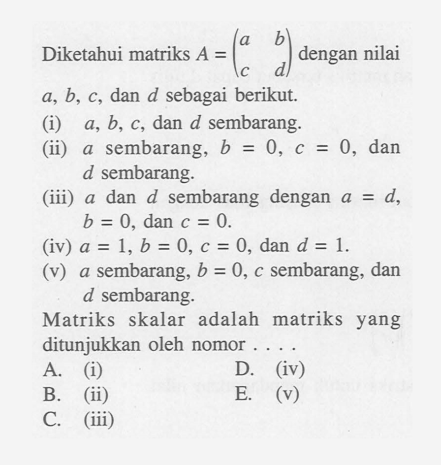 Diketahui matriks A=(a b c d) dengan nilai a, b, c, dan d sebagai berikut. (i) a, b, c, dan d sembarang. (ii) a sembarang, b=0, c=0, dan d sembarang. (iii) a dan d sembarang dengan a=d, b=0, dan c=0 (iv) a=1, b=0, c=0, dan d=1. (v) a sembarang, b=0, c sembarang, dan d sembarang. Matriks skalar adalah matriks yang ditunjukkan oleh nomor ....