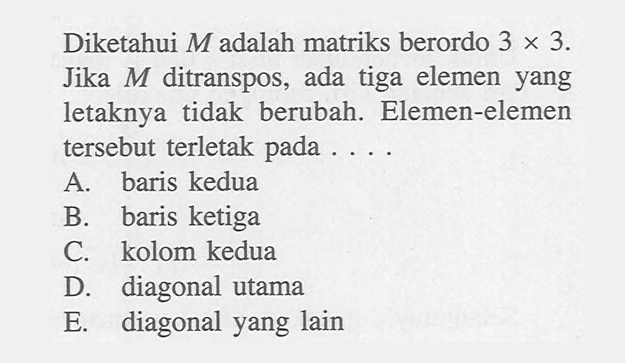 Diketahui M adalah matriks berordo 3 X 3. Jika M ditranspos, ada tiga elemen yang letaknya tidak berubah. Elemen-elemen tersebut terletak pada....