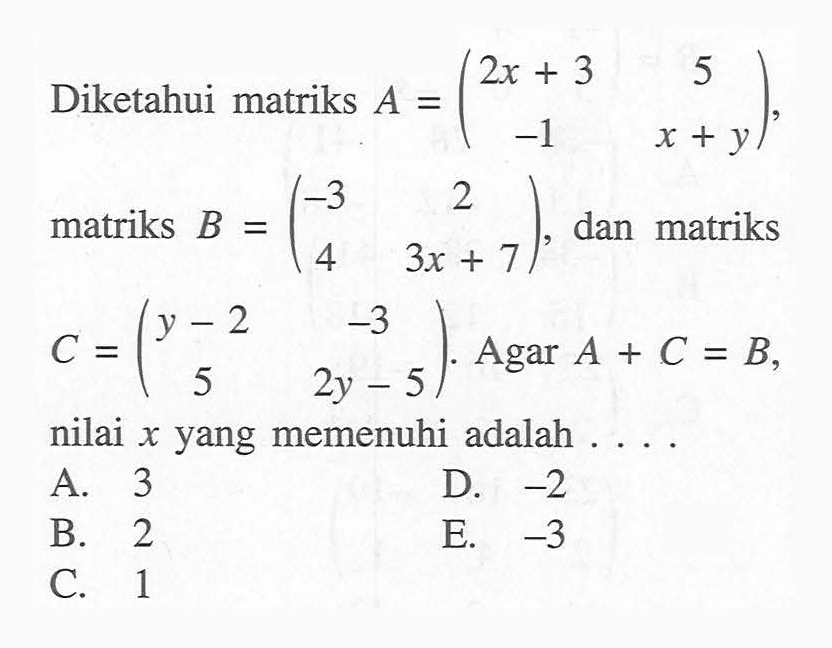 Diketahui matriks A = (2x+3 5 -1 x+y), matriks B = (-3 2 4 3x+7), dan matriks C = (y-2 -3 5 2y-5). Agar A+C=B, nilai x yang memenuhi adalah ...