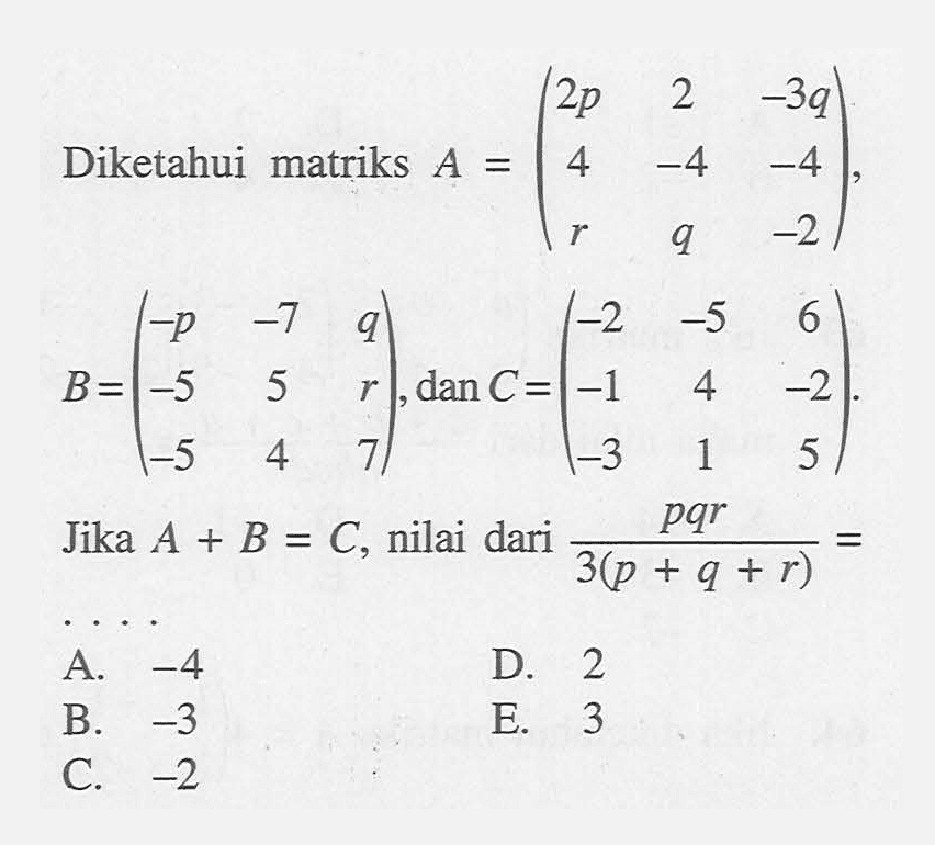 Diketahui matriks A = (2p 2 -3q 4 -4 -4 r q -2), B = (-p -7 q -5 5 r -5 4 7), dan C = (-2 -5 6 -1 4 -2 -3 1 5). Jika A+B=C, nilai dari (pqr)/(3(p+q+r))= ...