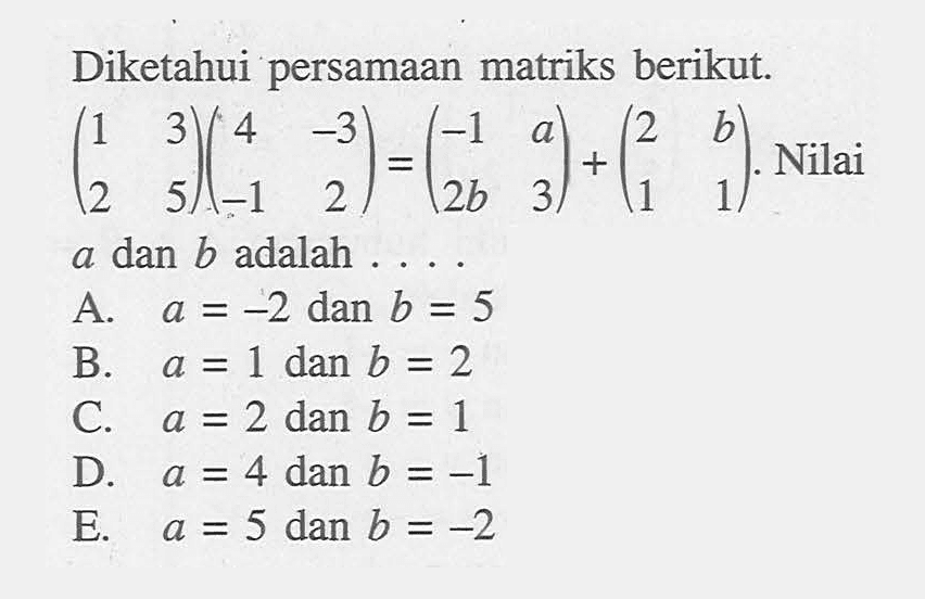 Diketahui persamaan matriks berikut. (1 3 2 5)(4 -3 -1 2)=(-1 a 2b 3)+(2 b 1 1). Nilai a dan b adalah....