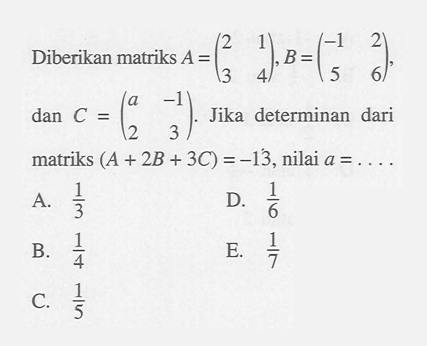 Diberikan matriks A=(2 1 3 4), B=(-1 2 5 6), dan C=(a -1 2 3). Jika determinan dari matriks (A+2B+3C)=-13, nilai a=. . . .