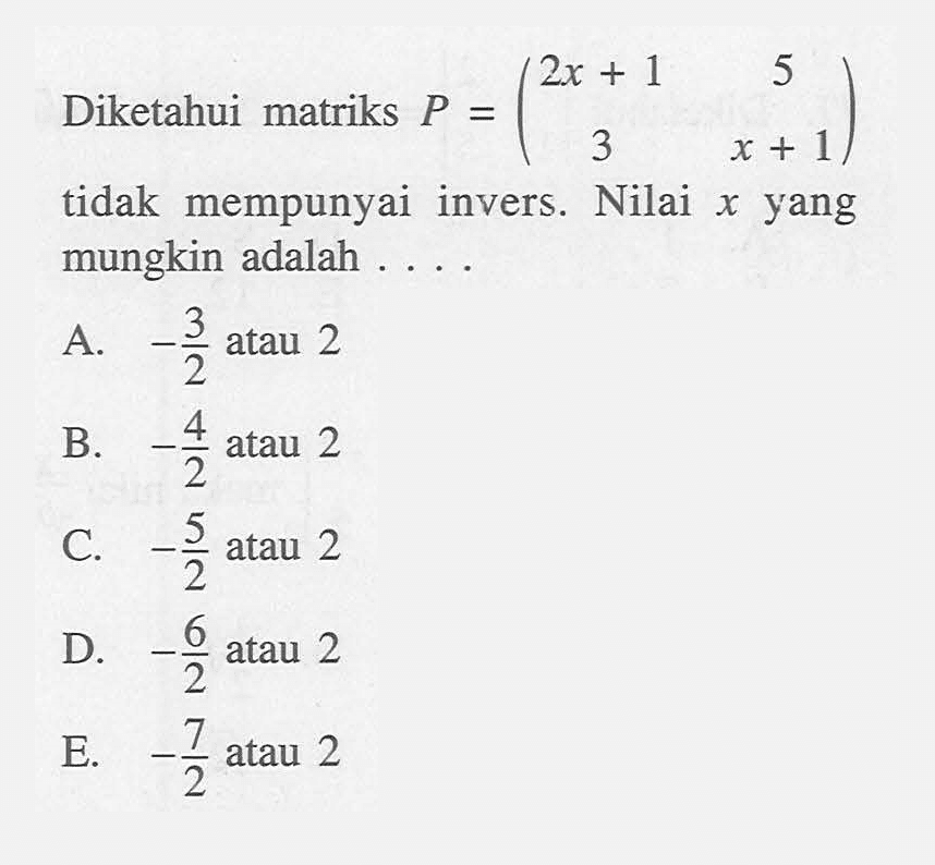 Diketahui matriks P=(2x+1 5 3 x+1) tidak mempunyai invers. Nilai x yang mungkin adalah .... A. -3/2 atau 2 B. -4/2 atau 2 C. -5/2 atau 2 D. -6/2 atau 2 E. -7/2 atau 2