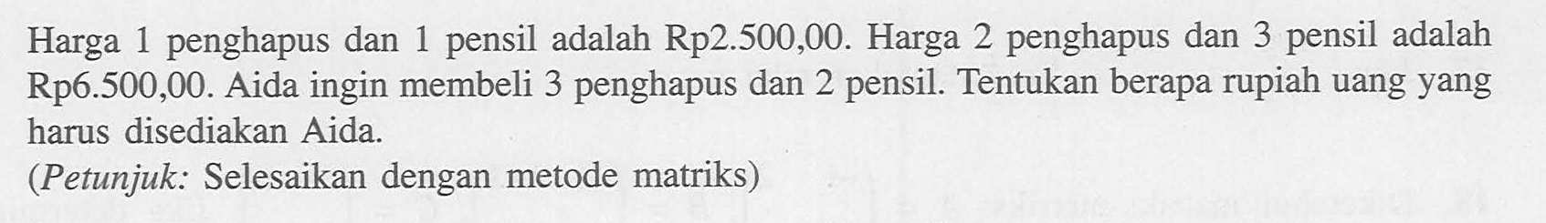 Harga 1 penghapus dan 1 pensil adalah Rp2.500,00. Harga 2 penghapus dan 3 pensil adalah Rp6.500,00. Aida ingin membeli 3 penghapus dan 2 pensil. Tentukan berapa rupiah uang yang harus disediakan Aida. (Petunjuk: Selesaikan dengan metode matriks)