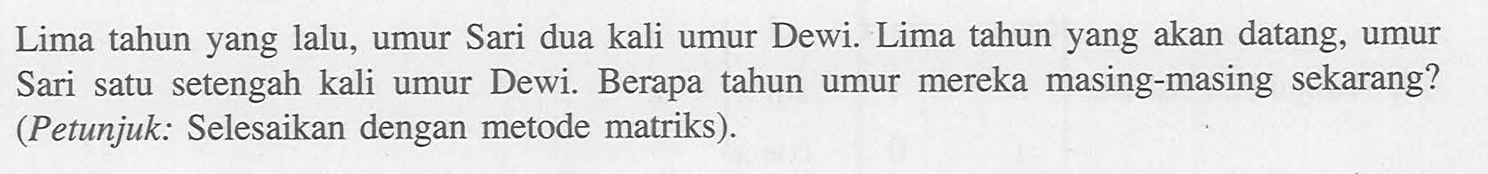 Lima tahun yang lalu, umur Sari dua kali umur Dewi. Lima tahun yang akan datang, umur Sari satu setengah kali umur Dewi. Berapa tahun umur mereka masing-masing sekarang? (Petunjuk: Selesaikan dengan metode matriks).