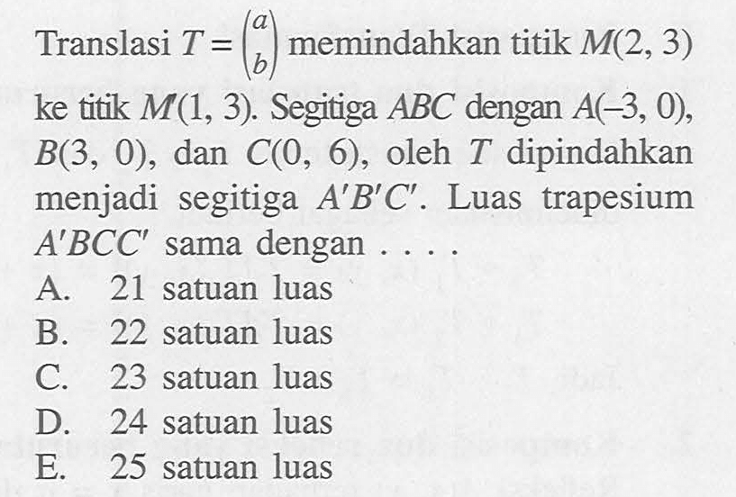 Translasi T=(a b) memindahkan titik M(2,3) ke titik M(1,3). Segitiga ABC dengan A(-3,0),B(3,0), dan C(0,6), oleh T dipindahkan menjasi segitiga A'B'C'. Luas trapesium A'BCC' sama dengan .....