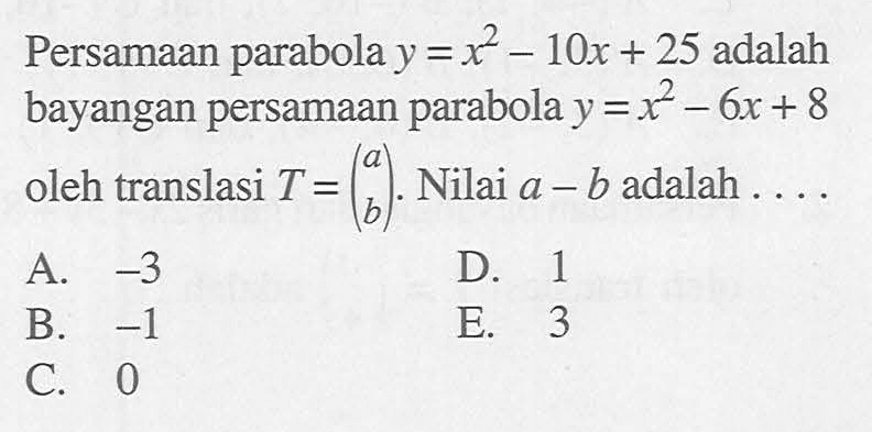 Persamaan parabola y=x^2-10x+25 adalah bayangan persamaan parabola y=x^2-6x+8 oleh translasi T=(a b). Nilai a-b adalah ....