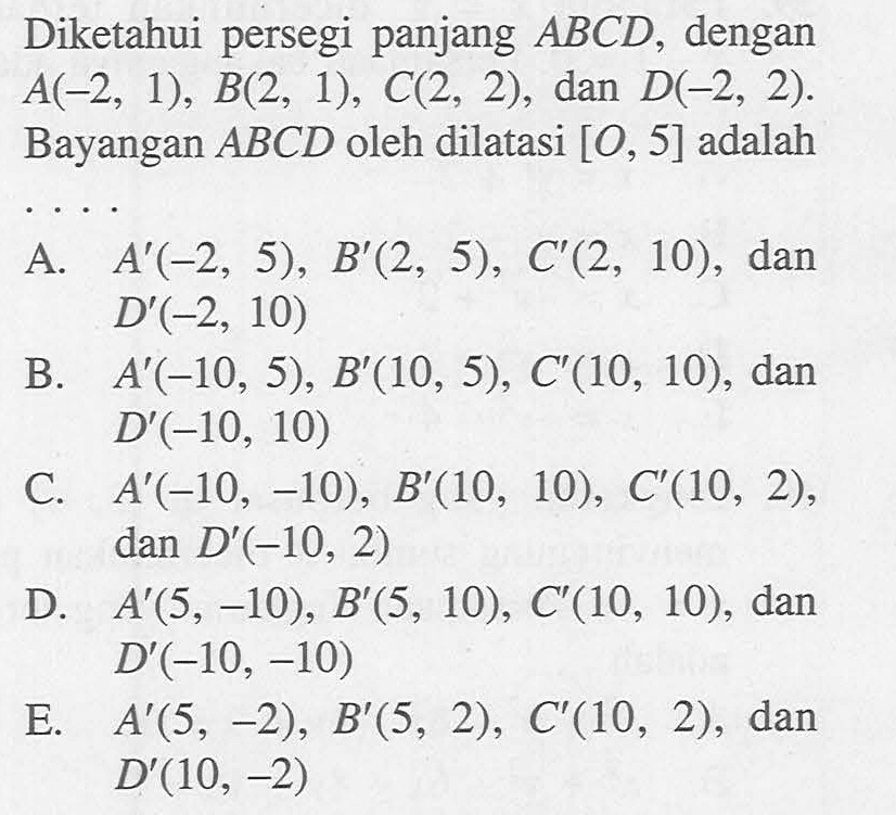 Diketahui persegi panjang ABCD, dengan A(-2, 1), B(2, 1), C(2, 2), dan D(-2, 2). Bayangan ABCD oleh dilatasi [O, 5] adalah . . . .