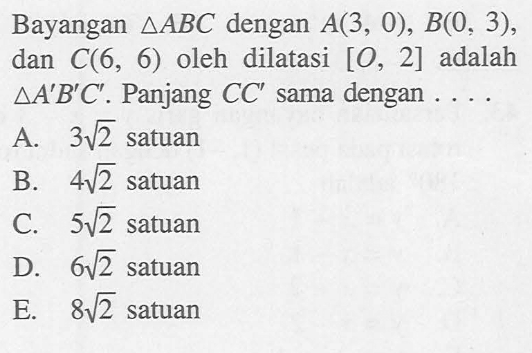 Bayangan segitiga ABC dengan A(3, 0), B(0,3), dan C(6, 6) oleh dilatasi [0, 2] adalah segitiga A'B'C' . Panjang CC' sama dengan . . . .