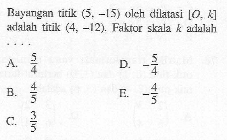 Bayangan titik (5,-15) oleh dilatasi [O,k] adalah titik (4,-12). Faktor skala k adalah .....