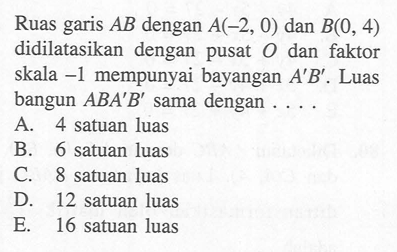 Ruas garis AB dengan A(-2, 0) dan B(0, 4) didilatasikan dengan pusat O dan faktor skala -1 mempunyai bayangan A'B'. Luas bangun ABA'B' sama dengan ....