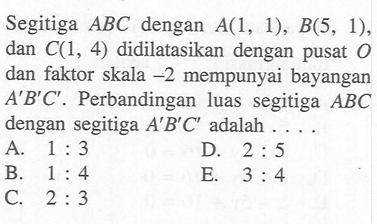 Segitiga ABC dengan A(1, 1), B(5, 1), dan C(1, 4) didilatasikan dengan pusat 0 dan faktor skala -2 mempunyai bayangan A'B'C' . Perbandingan luas segitiga ABC dengan segitiga A'B' C' adalah . . . .