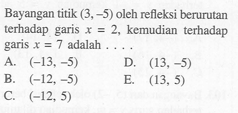 Bayangan titik (3,-5) oleh refleksi berurutan terhadap garis x=2, kemudian terhadap garis x=7 adalah ...