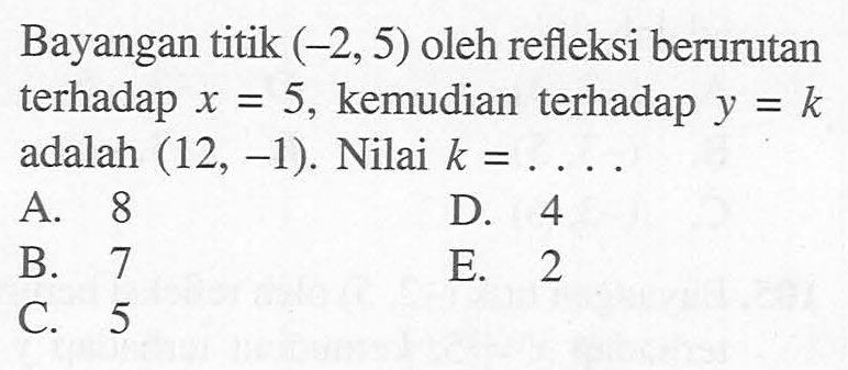 Bayangan titik (-2, 5) oleh refleksi berurutan terhadap x = 5, kemudian terhadap y = k adalah (12, -1). Nilai k = ....