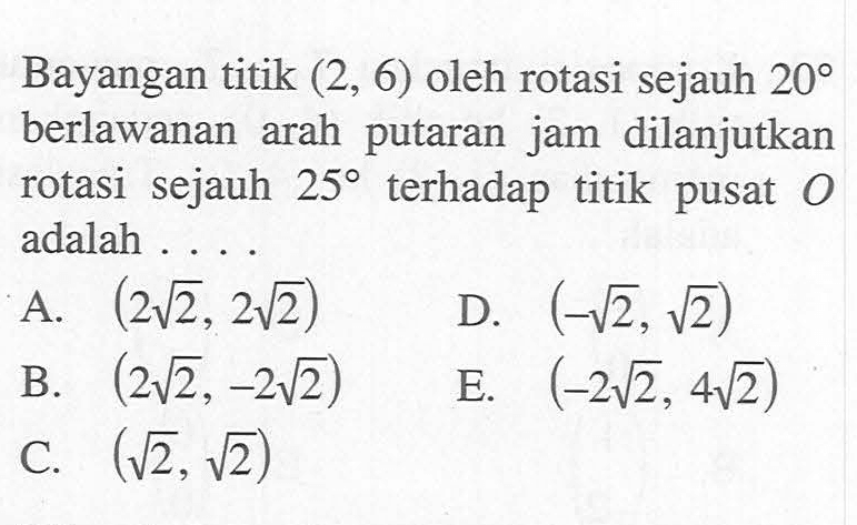 Bayangan titik (2, 6) oleh rotasi sejauh 20 berlawanan arah putaran jam dilanjutkan rotasi sejauh 25 terhadap titik pusat O adalah ...