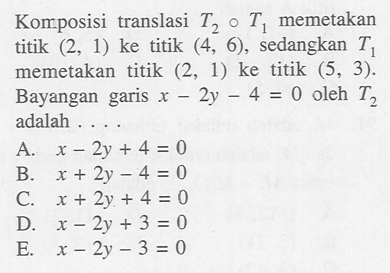 Komposisi translasi T2 o T1 memetakan titik (2, 1) ke titik (4, 6), sedangkan T1 memetakan titik (2, 1) ke titik (5, 3). Bayangan garis x-2y-4=0 oleh T2 adalah ...