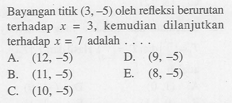 Bayangan titik (3, -5) oleh refleksi berurutan terhadap x = 3, kemudian dilanjutkan terhadap x = 7 adalah....