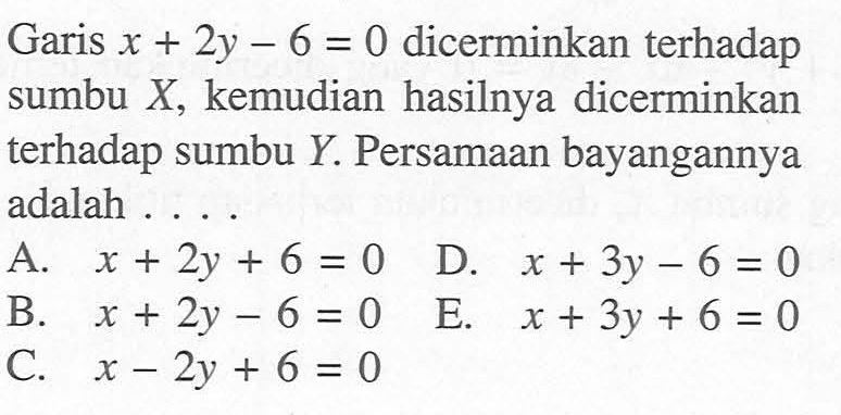 Garis x+2y-6=0 dicerminkan terhadap sumbu X, kemudian hasilnya dicerminkan terhadap sumbu Y. Persamaan bayangannya adalah . . . .