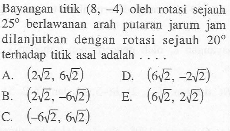 Bayangan titik (8,-4) oleh rotasi sejauh 25 berlawanan arah putaran jarum jam dilanjutkan dengan rotasi sejauh 20 terhadap titik asal adalah ....