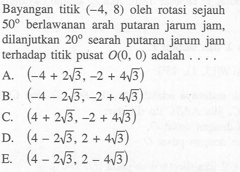 Bayangan titik (-4, 8) oleh rotasi sejauh 50 berlawanan arah putaran jarum jam, dilanjutkan 20 searah putaran jarum jam terhadap titik pusat O(0, 0) adalah ....