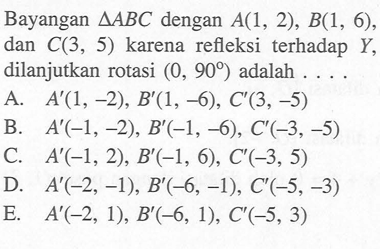 Bayangan segitiga ABC dengan A(1, 2), B(1, 6), dan C(3, 5) karena refleksi terhadap Y, dilanjutkan rotasi (0, 90) adalah....