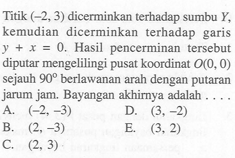 Titik (-2,3) dicerminkan terhadap sumbu Y, kemudian dicerminkan terhadap garis y+x=0. Hasil perncerminan tersebut diputar mengelilingi pusat koordinat O(0,0) sejauh 90 berlawanan arah dengan putaran jarum jam. Bayangan akhirnya adalah....