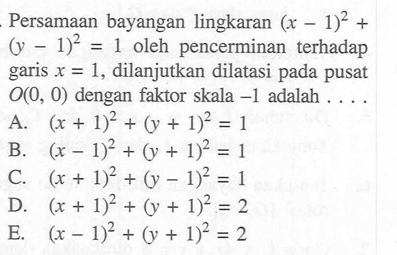 Persamaan bayangan lingkaran (x-1)^2+(y-1)^2=1 oleh pencerminan terhadap garis x=1, dilanjutkan dilatasi pada pusat O(0,0) dengan faktor skala -1 adalah ....