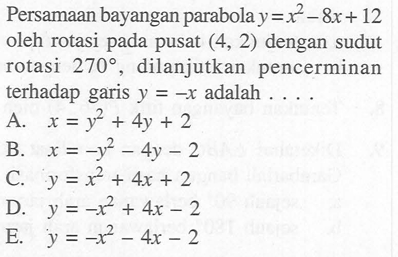 Persamaan bayangan parabola y=x^2-8x+12 oleh rotasi pada pusat (4, 2) dengan sudut rotasi 270 , dilanjutkan pencerminan terhadap garis y=-x adalah . . . .