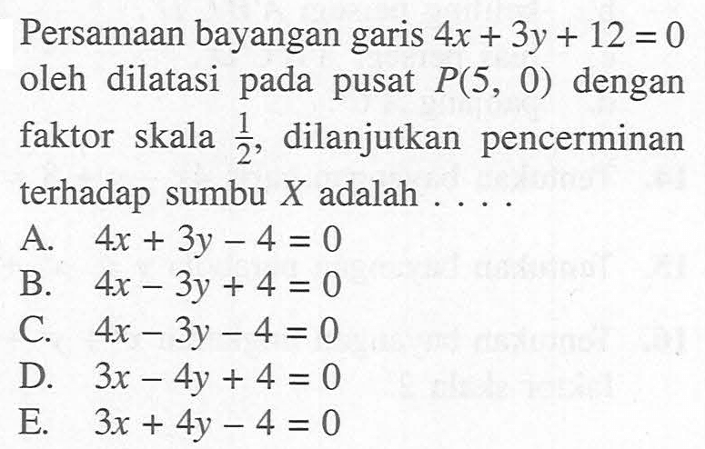 Persamaan bayangan garis 4x+3y+12=0 oleh dilatasi pada pusat P(5, 0) dengan faktor skala 1/2, dilanjutkan pencerminan terhadap sumbu X adalah . . . .