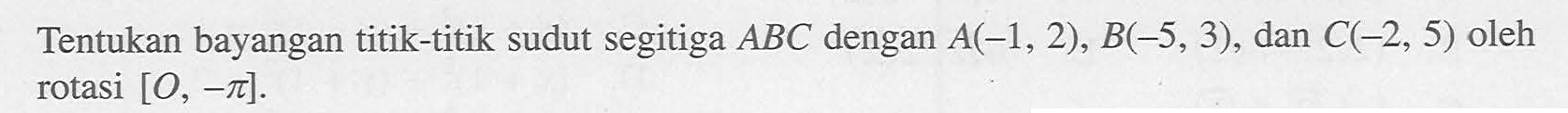 Tentukan bayangan titik-titik sudut segitiga ABC dengan A(-1, 2), B(-5, 3), dan C(-2, 5) oleh rotasi [O, -pi].