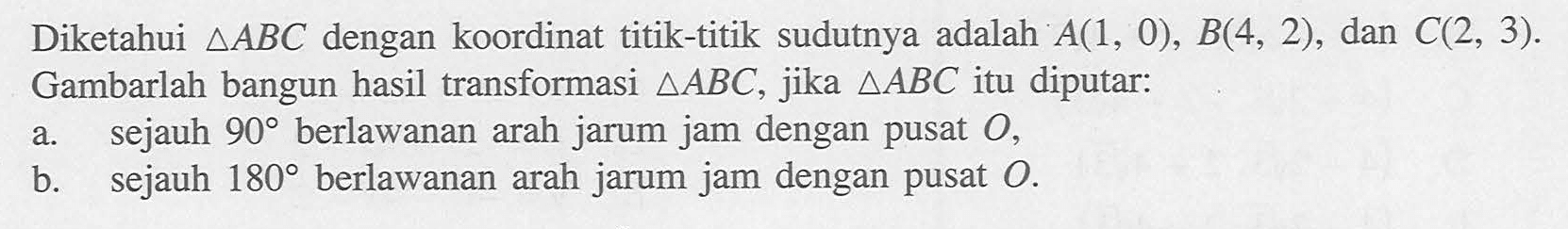 Diketahui segitiga ABC dengan koordinat titik-titik sudutnya adalah A(1,0),B(4,2), dan C(2,3). Gambarlah bangun hasil transformasi segitiga ABC, jika segitiga ABC itu diputar: a. sejauh 90 berlawanan arah jarum jam dengan pusat O, b. sejauh 180 berlawanan arah jarum jam dengan pusat O.