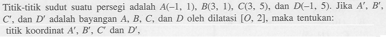 Titik-titik sudut suatu persegi adalah A(-1,1), B(3,1), C(3,5), dan D(-1,5). Jika A',B',C', dan D' adalah bayangan A,B,C, dan D oleh dilatasi [O,2], maka tentukan: titik koordinat A',B',C' dan D'.