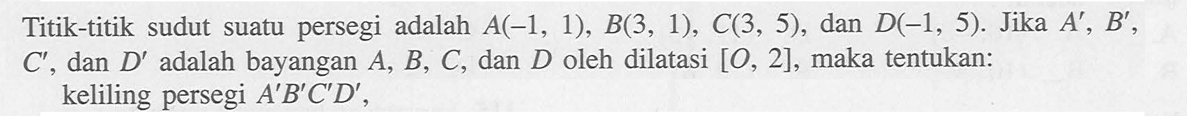 Titik-titik sudut suatu persegi adalah A(-1, 1), B(3, 1), C(3, 5), dan D(-1, 5). Jika A' B' C' dan D' adalah bayangan A, B, C, dan D oleh dilatasi [O, 2], maka tentukan: keliling persegi A'B'CD'