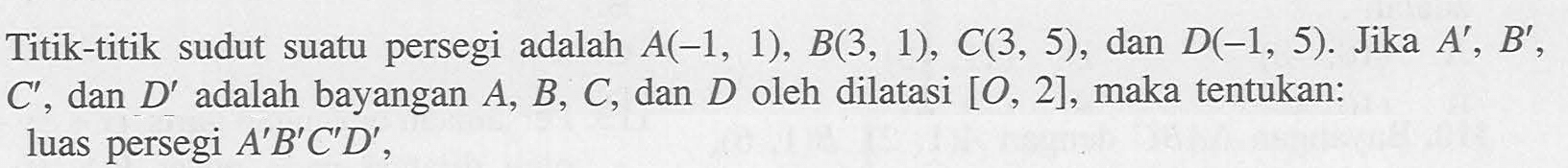 Titik-titik sudut suatu persegi adalah A(-1,1),B(3,1),C(3,5), dan D(-1,5). Jika A',B',C', dan D' adalah bayangan A,B,C, dan D oleh dilatasi [O,2], maka tentukan luas persegi A'B'C'D'.