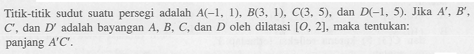 Titik-titik sudut suatu persegi adalah A(-1, 1), B(3, 1), C(3, 5), dan D(-1, 5). Jika A' B' C' dan D' adalah bayangan A, B, C, dan D oleh dilatasi [O, 2], maka tentukan: panjang A'C'.