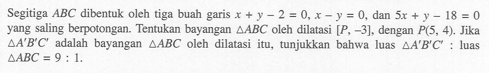 Segitiga ABC dibentuk oleh tiga buah garis x+y-2 = 0, x-y=0, dan 5X + y-18=0, yang saling berpotongan. Tentukan bayangan segitiga ABC oleh dilatasi [P, -3], dengan P(5, 4). Jika segitiga A'B'C' adalah bayangan segitigaABC oleh dilatasi itu, tunjukkan bahwa luas segitigaA'B'C' : luas segitiga ABC = 9:1.