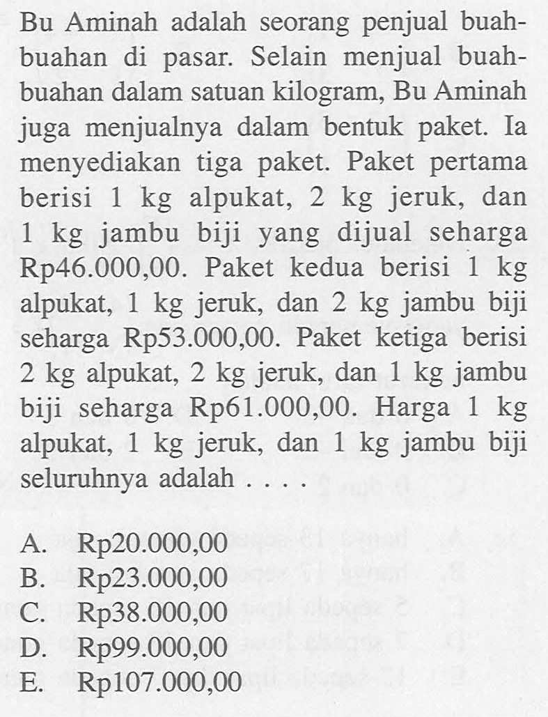 Bu Aminah adalah seorang penjual buah-buahan di pasar. Selain menjual buah-buahan dalam satuan kilogram, Bu Aminah juga menjualnya dalam bentuk paket. Ia menyediakan tiga paket. Paket pertama berisi 1 kg alpukat, 2 kg jeruk, dan 1 kg jambu biji yang dijual seharga Rp46.000,00. Paket kedua berisi 1 kg alpukat, 1 kg jeruk, dan 2 kg jambu biji seharga Rp53.000,00. Paket ketiga berisi 2 kg alpukat, 2 kg jeruk, dan 1 kg jambu biji seharga Rp61.000,00. Harga kg 1 alpukat, 1 kg jeruk, dan 1 kg jambu biji seluruhnya adalah ....